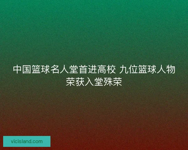 中国篮球名人堂首进高校 九位篮球人物荣获入堂殊荣