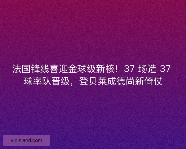 法国锋线喜迎金球级新核！37 场造 37 球率队晋级，登贝莱成德尚新倚仗