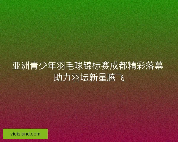 亚洲青少年羽毛球锦标赛成都精彩落幕 助力羽坛新星腾飞