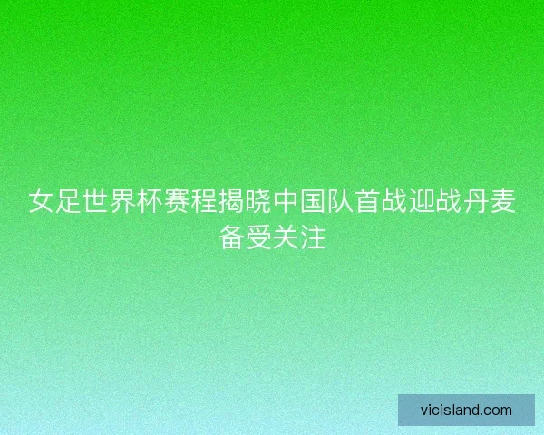 女足世界杯赛程揭晓中国队首战迎战丹麦备受关注